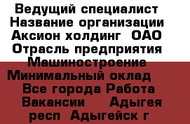 Ведущий специалист › Название организации ­ Аксион-холдинг, ОАО › Отрасль предприятия ­ Машиностроение › Минимальный оклад ­ 1 - Все города Работа » Вакансии   . Адыгея респ.,Адыгейск г.